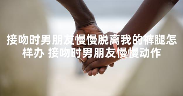 接吻时男朋友慢慢脱离我的裤腿怎样办 接吻时男朋友